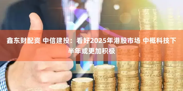 鑫东财配资 中信建投：看好2025年港股市场 中概科技下半年或更加积极