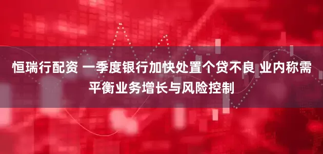 恒瑞行配资 一季度银行加快处置个贷不良 业内称需平衡业务增长与风险控制