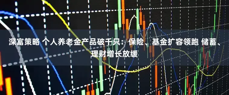 深富策略 个人养老金产品破千只：保险、基金扩容领跑 储蓄、理财增长放缓