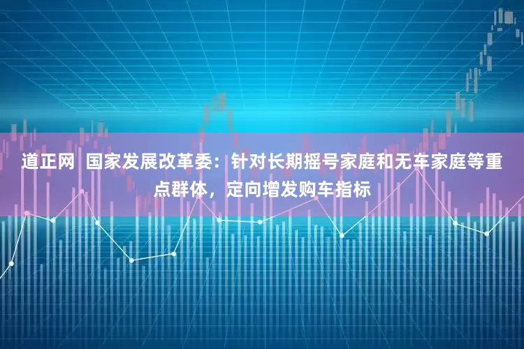道正网  国家发展改革委：针对长期摇号家庭和无车家庭等重点群体，定向增发购车指标