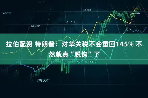 拉伯配资 特朗普：对华关税不会重回145% 不然就真“脱钩”了