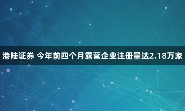 港陆证券 今年前四个月露营企业注册量达2.18万家
