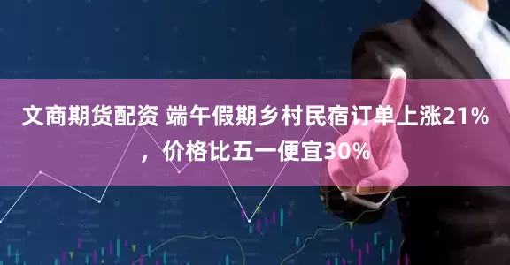 文商期货配资 端午假期乡村民宿订单上涨21%，价格比五一便宜30%