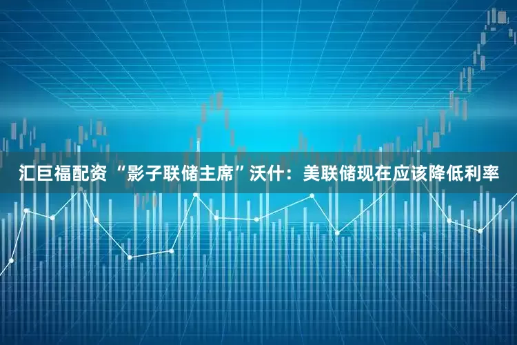 汇巨福配资 “影子联储主席”沃什：美联储现在应该降低利率