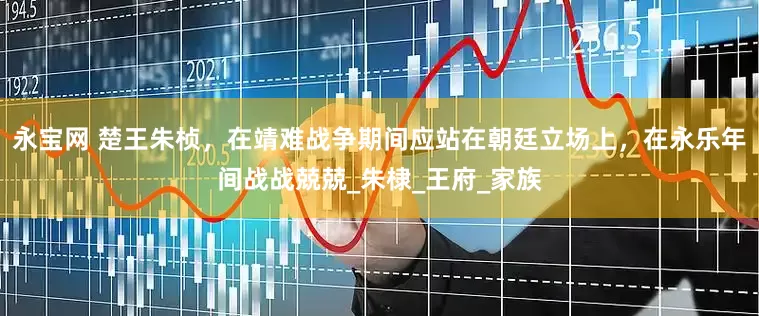 永宝网 楚王朱桢，在靖难战争期间应站在朝廷立场上，在永乐年间战战兢兢_朱棣_王府_家族