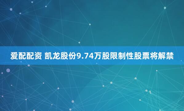 爱配配资 凯龙股份9.74万股限制性股票将解禁