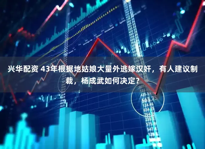 兴华配资 43年根据地姑娘大量外逃嫁汉奸，有人建议制裁，杨成武如何决定？