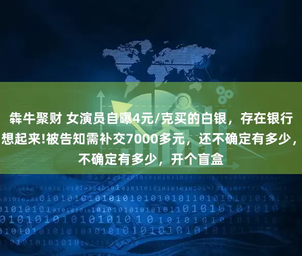 犇牛聚财 女演员自曝4元/克买的白银，存在银行13年后才想起来!被告知需补交7000多元，还不确定有多少，开个盲盒