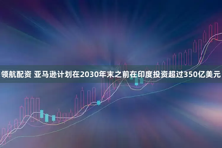 领航配资 亚马逊计划在2030年末之前在印度投资超过350亿美元