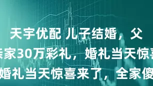 天宇优配 儿子结婚，父亲借钱给亲家30万彩礼，婚礼当天惊喜来了，全家傻眼