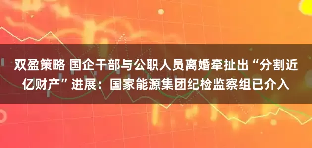 双盈策略 国企干部与公职人员离婚牵扯出“分割近亿财产”进展：国家能源集团纪检监察组已介入